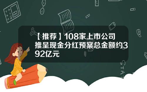 【推荐】108家上市公司推呈现金分红预案总金额约392亿元