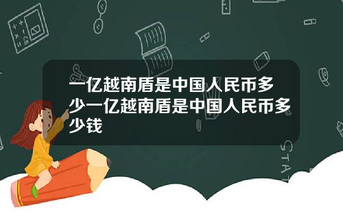 一亿越南盾是中国人民币多少一亿越南盾是中国人民币多少钱