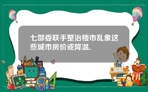 七部委联手整治楼市乱象这些城市房价或降温.