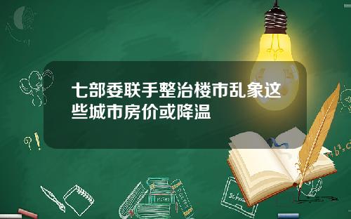 七部委联手整治楼市乱象这些城市房价或降温