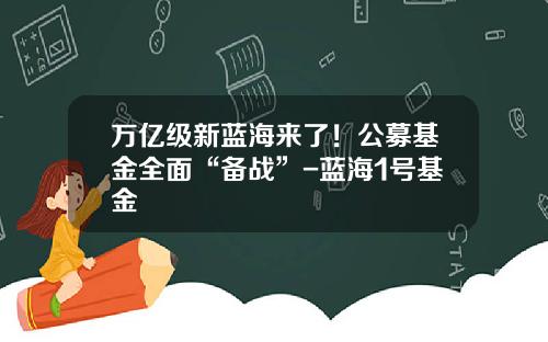 万亿级新蓝海来了！公募基金全面“备战”-蓝海1号基金