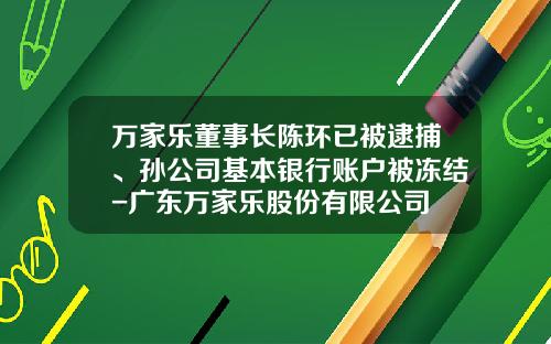 万家乐董事长陈环已被逮捕、孙公司基本银行账户被冻结-广东万家乐股份有限公司