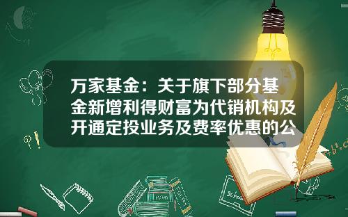 万家基金：关于旗下部分基金新增利得财富为代销机构及开通定投业务及费率优惠的公告-万家得利基金