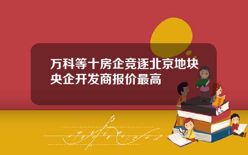 万科等十房企竞逐北京地块央企开发商报价最高