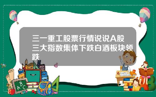 三一重工股票行情说说A股三大指数集体下跌白酒板块领跌