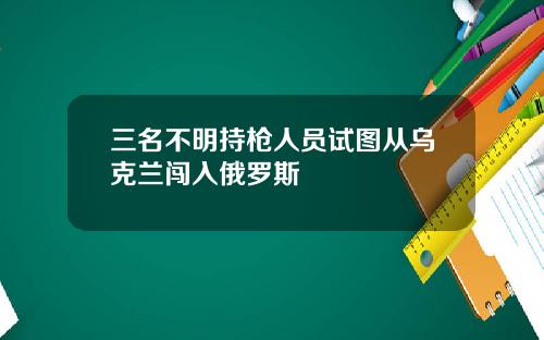 三名不明持枪人员试图从乌克兰闯入俄罗斯