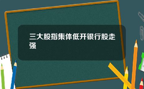 三大股指集体低开银行股走强