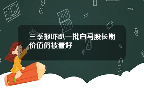 三季报吓趴一批白马股长期价值仍被看好