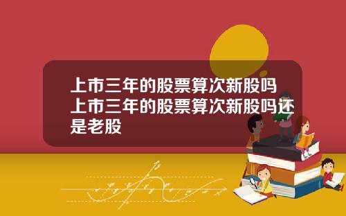 上市三年的股票算次新股吗上市三年的股票算次新股吗还是老股