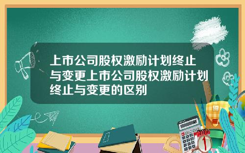 上市公司股权激励计划终止与变更上市公司股权激励计划终止与变更的区别