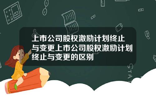 上市公司股权激励计划终止与变更上市公司股权激励计划终止与变更的区别