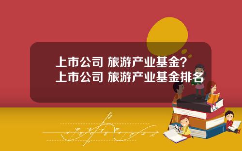 上市公司 旅游产业基金？上市公司 旅游产业基金排名