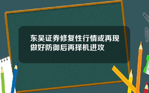 东吴证券修复性行情或再现做好防御后再择机进攻