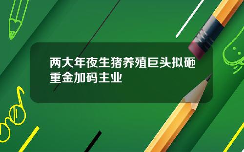 两大年夜生猪养殖巨头拟砸重金加码主业