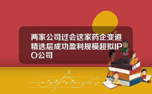 两家公司过会这家药企变道精选层成功盈利规模超拟IPO公司