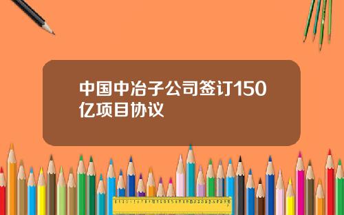 中国中冶子公司签订150亿项目协议