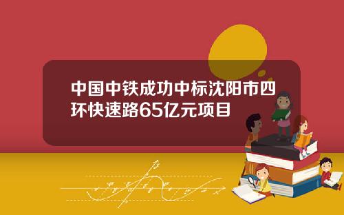 中国中铁成功中标沈阳市四环快速路65亿元项目