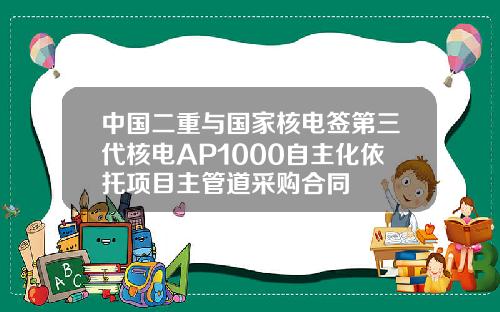 中国二重与国家核电签第三代核电AP1000自主化依托项目主管道采购合同