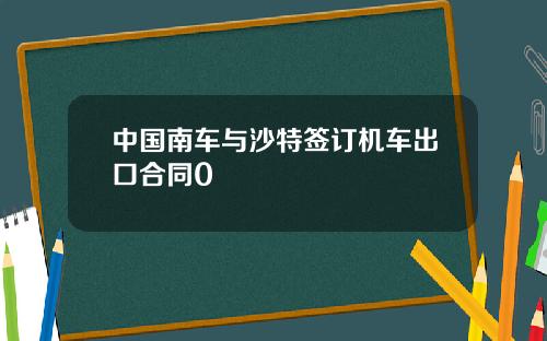 中国南车与沙特签订机车出口合同0