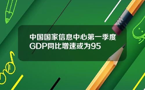 中国国家信息中心第一季度GDP同比增速或为95