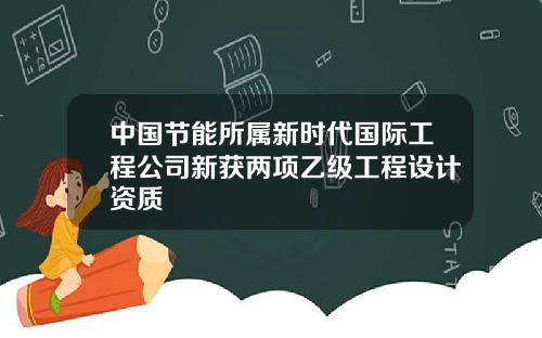 中国节能所属新时代国际工程公司新获两项乙级工程设计资质