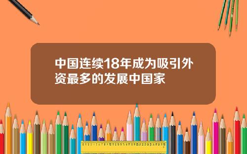 中国连续18年成为吸引外资最多的发展中国家