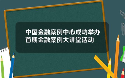 中国金融案例中心成功举办首期金融案例大讲堂活动