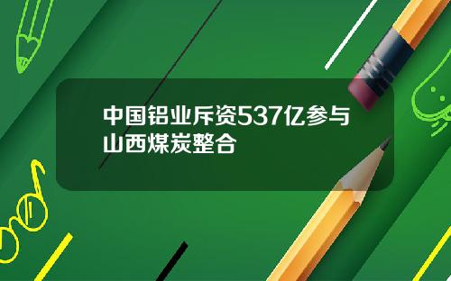 中国铝业斥资537亿参与山西煤炭整合