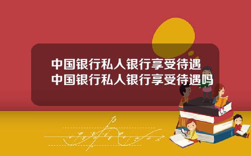 中国银行私人银行享受待遇中国银行私人银行享受待遇吗