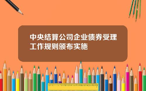 中央结算公司企业债券受理工作规则颁布实施