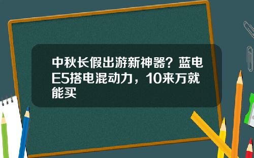 中秋长假出游新神器？蓝电E5搭电混动力，10来万就能买