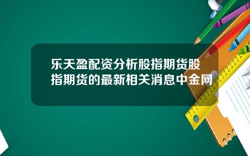 乐天盈配资分析股指期货股指期货的最新相关消息中金网