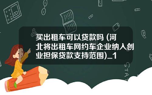 买出租车可以贷款吗 (河北将出租车网约车企业纳入创业担保贷款支持范围)_1