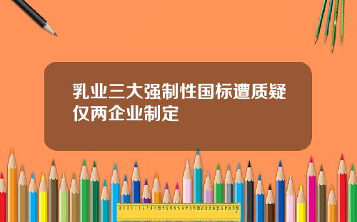 乳业三大强制性国标遭质疑仅两企业制定