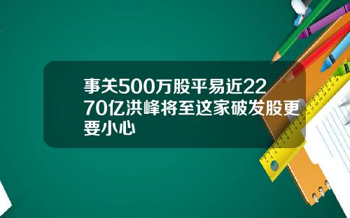 事关500万股平易近2270亿洪峰将至这家破发股更要小心