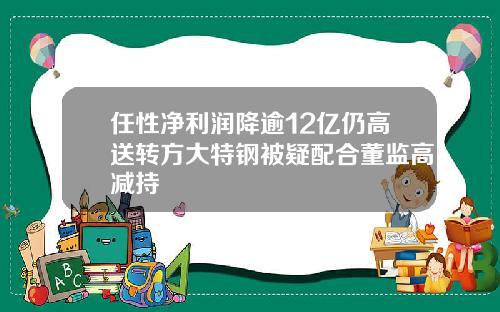 任性净利润降逾12亿仍高送转方大特钢被疑配合董监高减持