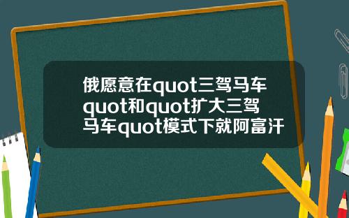 俄愿意在quot三驾马车quot和quot扩大三驾马车quot模式下就阿富汗问题进行沟通