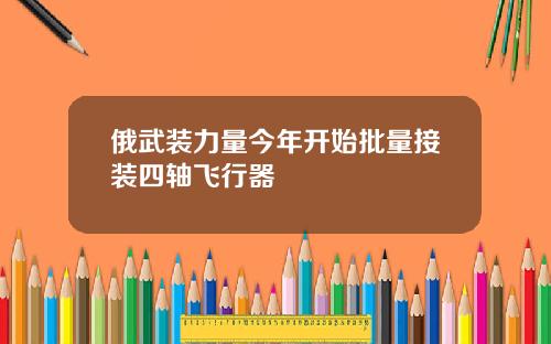 俄武装力量今年开始批量接装四轴飞行器