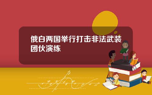 俄白两国举行打击非法武装团伙演练