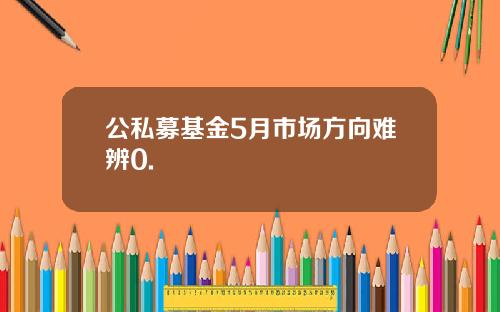 公私募基金5月市场方向难辨0.