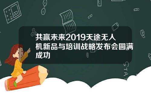 共赢未来2019天途无人机新品与培训战略发布会圆满成功