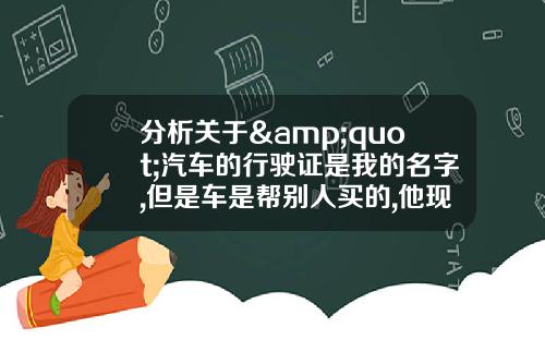 分析关于&quot;汽车的行驶证是我的名字,但是车是帮别人买的,他现在用那车出了问题,按揭的怎么处理？&quot;的词条