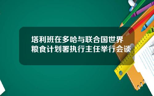 塔利班在多哈与联合国世界粮食计划署执行主任举行会谈