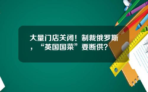 大量门店关闭！制裁俄罗斯，“英国国菜”要断供？