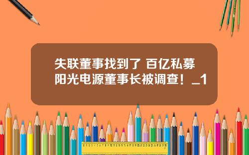 失联董事找到了 百亿私募阳光电源董事长被调查！_1