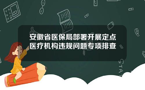 安徽省医保局部署开展定点医疗机构违规问题专项排查