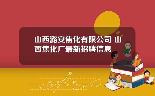 山西潞安焦化有限公司 山西焦化厂最新招聘信息