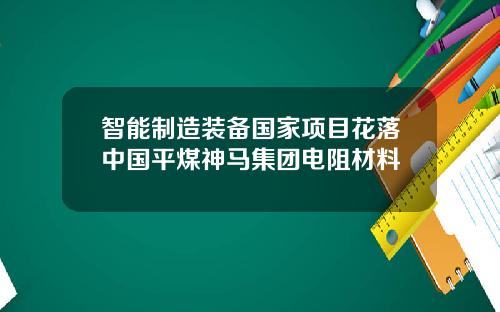 智能制造装备国家项目花落中国平煤神马集团电阻材料