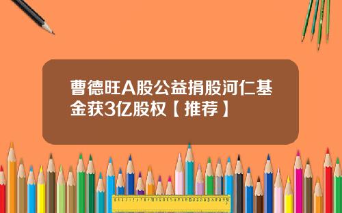 曹德旺A股公益捐股河仁基金获3亿股权【推荐】