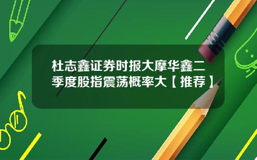 杜志鑫证券时报大摩华鑫二季度股指震荡概率大【推荐】